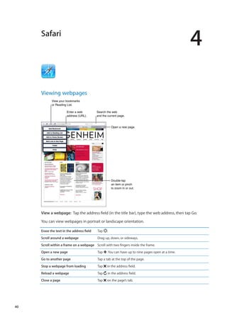 Safari
4
Viewing webpages
View your bookmarks
or Reading List.
View your bookmarks
or Reading List.
Open a new page.Open a new page.
Search the web
and the current page.
Search the web
and the current page.
Enter a web
address (URL).
Enter a web
address (URL).
Double-tap
an item or pinch
to zoom in or out.
Double-tap
an item or pinch
to zoom in or out.
View a webpage:  Tap the address field (in the title bar), type the web address, then tap Go.
You can view webpages in portrait or landscape orientation.
Erase the text in the address field Tap .
Scroll around a webpage Drag up, down, or sideways.
Scroll within a frame on a webpage Scroll with two fingers inside the frame.
Open a new page Tap . You can have up to nine pages open at a time.
Go to another page Tap a tab at the top of the page.
Stop a webpage from loading Tap in the address field.
Reload a webpage Tap in the address field.
Close a page Tap on the page’s tab.
40
 
