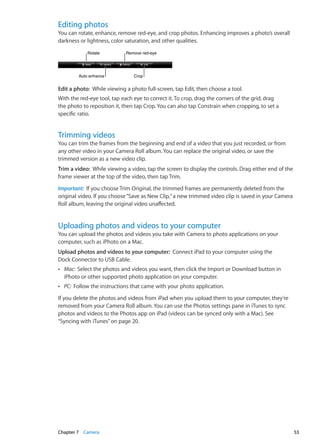 Editing photos
You can rotate, enhance, remove red-eye, and crop photos. Enhancing improves a photo’s overall
darkness or lightness, color saturation, and other qualities.
CropCropAuto enhanceAuto enhance
RotateRotate Remove red-eyeRemove red-eye
Edit a photo:  While viewing a photo full-screen, tap Edit, then choose a tool.
With the red-eye tool, tap each eye to correct it. To crop, drag the corners of the grid, drag
the photo to reposition it, then tap Crop. You can also tap Constrain when cropping, to set a
specific ratio.
Trimming videos
You can trim the frames from the beginning and end of a video that you just recorded, or from
any other video in your Camera Roll album. You can replace the original video, or save the
trimmed version as a new video clip.
Trim a video:  While viewing a video, tap the screen to display the controls. Drag either end of the
frame viewer at the top of the video, then tap Trim.
Important:  If you choose Trim Original, the trimmed frames are permanently deleted from the
original video. If you choose“Save as New Clip,”a new trimmed video clip is saved in your Camera
Roll album, leaving the original video unaffected.
Uploading photos and videos to your computer
You can upload the photos and videos you take with Camera to photo applications on your
computer, such as iPhoto on a Mac.
Upload photos and videos to your computer:  Connect iPad to your computer using the
Dock Connector to USB Cable.
ÂÂ Mac:  Select the photos and videos you want, then click the Import or Download button in
iPhoto or other supported photo application on your computer.
ÂÂ PC:  Follow the instructions that came with your photo application.
If you delete the photos and videos from iPad when you upload them to your computer, they’re
removed from your Camera Roll album. You can use the Photos settings pane in iTunes to sync
photos and videos to the Photos app on iPad (videos can be synced only with a Mac). See
“Syncing with iTunes” on page 20.
53Chapter 7    Camera
 