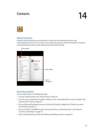 Contacts
14
About Contacts
Contacts lets you easily access and edit your contact lists from personal, business, and
organizational accounts. You can search across all of your groups, and the information in Contacts
is automatically accessed to make addressing emails quick and easy.
View in Maps.View in Maps.
Add or
change info.
Add or
change info.
Find contacts.Find contacts.
Syncing contacts
You can add contacts in the following ways:
Use your iCloud contacts. See“ÂÂ Using iCloud” on page 19.
In iTunes, sync contacts from Google or Yahoo!, or sync with applications on your computer. SeeÂÂ
“Syncing with iTunes” on page 20.
Set up a Microsoft Exchange account on iPad, with Contacts enabled. See“ÂÂ Contacts accounts
and settings” on page 75.
Set up an LDAP or CardDAV account to access business or school directories. See“ÂÂ Contacts
accounts and settings” on page 75.
Enter contacts directly on iPad. See“ÂÂ Adding and editing contacts” on page 74.
73
 