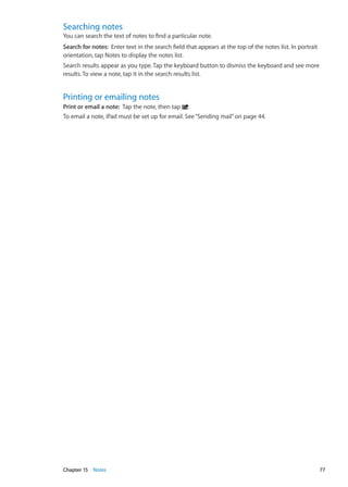Searching notes
You can search the text of notes to find a particular note.
Search for notes:  Enter text in the search field that appears at the top of the notes list. In portrait
orientation, tap Notes to display the notes list.
Search results appear as you type. Tap the keyboard button to dismiss the keyboard and see more
results. To view a note, tap it in the search results list.
Printing or emailing notes
Print or email a note:  Tap the note, then tap .
To email a note, iPad must be set up for email. See“Sending mail” on page 44.
77Chapter 15    Notes
 