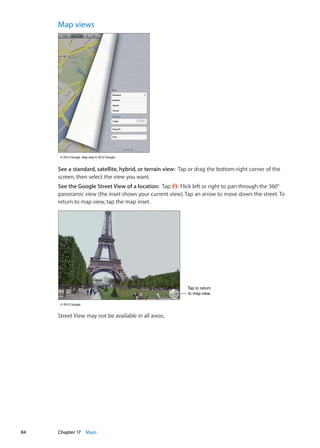 Map views
© 2012 Google. Map data © 2012 Google.© 2012 Google. Map data © 2012 Google.
See a standard, satellite, hybrid, or terrain view:  Tap or drag the bottom-right corner of the
screen, then select the view you want.
See the Google Street View of a location:  Tap . Flick left or right to pan through the 360°
panoramic view (the inset shows your current view). Tap an arrow to move down the street. To
return to map view, tap the map inset.
Tap to return
to map view.
Tap to return
to map view.
© 2012 Google.© 2012 Google.
Street View may not be available in all areas.
84 Chapter 17    Maps
 