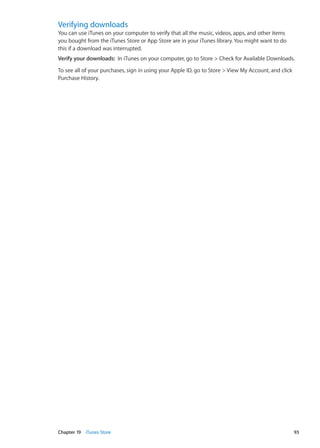 Verifying downloads
You can use iTunes on your computer to verify that all the music, videos, apps, and other items
you bought from the iTunes Store or App Store are in your iTunes library. You might want to do
this if a download was interrupted.
Verify your downloads:  In iTunes on your computer, go to Store  Check for Available Downloads.
To see all of your purchases, sign in using your Apple ID, go to Store  View My Account, and click
Purchase History.
93Chapter 19    iTunes Store
 
