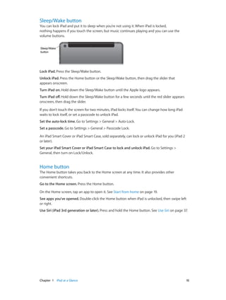 Sleep/Wake button

You can lock iPad and put it to sleep when you’re not using it. When iPad is locked,
nothing happens if you touch the screen, but music continues playing and you can use the
volume buttons.
Sleep/Wake
button

Lock iPad. Press the Sleep/Wake button.
Unlock iPad. Press the Home button or the Sleep/Wake button, then drag the slider that
appears onscreen.
Turn iPad on. Hold down the Sleep/Wake button until the Apple logo appears.
Turn iPad off. Hold down the Sleep/Wake button for a few seconds until the red slider appears
onscreen, then drag the slider.
If you don’t touch the screen for two minutes, iPad locks itself. You can change how long iPad
waits to lock itself, or set a passcode to unlock iPad.
Set the auto-lock time. Go to Settings > General > Auto-Lock.
Set a passcode. Go to Settings > General > Passcode Lock.
An iPad Smart Cover or iPad Smart Case, sold separately, can lock or unlock iPad for you (iPad 2
or later).
Set your iPad Smart Cover or iPad Smart Case to lock and unlock iPad. Go to Settings >
General, then turn on Lock/Unlock.

Home button

The Home button takes you back to the Home screen at any time. It also provides other
convenient shortcuts.
Go to the Home screen. Press the Home button.
On the Home screen, tap an app to open it. See Start from home on page 19.
See apps you’ve opened. Double-click the Home button when iPad is unlocked, then swipe left
or right.
Use Siri (iPad 3rd generation or later). Press and hold the Home button. See Use Siri on page 37.

	

Chapter 1    iPad at a Glance	

10

 
