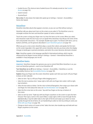 ••

Guided Access (The shortcut starts Guided Access if it’s already turned on. See Guided
Access on page 113.)

••

Switch Control

••

AssistiveTouch

Not so fast. To slow down the triple-click speed, go to Settings > General > Accessibility >
Home-click Speed.

VoiceOver

VoiceOver describes aloud what appears onscreen, so you can use iPad without seeing it.
VoiceOver tells you about each item on the screen as you select it. The VoiceOver cursor (a
rectangle) encloses the item and VoiceOver speaks its name or describes it.
Touch the screen or drag your finger over it to hear the items on the screen. When you select
text, VoiceOver reads the text. If you turn on Speak Hints, VoiceOver may tell you the name of the
item and provide instructions—for example, “double-tap to open.” To interact with items, such as
buttons and links, use the gestures described in Learn VoiceOver gestures on page 103.
When you go to a new screen, VoiceOver plays a sound, then selects and speaks the first item
on the screen (typically in the upper-left corner). VoiceOver also lets you know when the display
changes to landscape or portrait orientation, and when the screen becomes dimmed or locked.
Note:  VoiceOver speaks in the language specified in International settings, which may be
influenced by the Region Format setting in Settings > General > International. VoiceOver is
available in many languages, but not all.

VoiceOver basics
Important:  VoiceOver changes the gestures you use to control iPad. When VoiceOver is on, you
must use VoiceOver gestures—even to turn VoiceOver off.
Turn VoiceOver on or off. Go to Settings > General > Accessibility > VoiceOver, or use the
Accessibility Shortcut. See Accessibility Shortcut on page 100.
Explore. Drag your finger over the screen. VoiceOver speaks each item you touch. Lift your finger
to leave an item selected.
••
••

Select the next or previous item:  Swipe right or left with one finger. Item order is left-to-right,
top-to-bottom.

••

Select the item above or below:  Set the rotor to Vertical Navigation, then swipe up or down with
one finger. For more about the rotor, see Use the VoiceOver rotor on page 105.

••

Select the first or last item on the screen:  Tap with four fingers at the top or bottom of
the screen.

••

Select an item by name:  Triple-tap with two fingers anywhere on the screen to open the Item
Chooser. Then type a name in the search field, or swipe right or left to move through the list
alphabetically, or tap the table index to the right of the list and swipe up or down to move
quickly through the list of items. Or use handwriting to select an item by writing its name; see
Write with your finger on page 106.

••

	

Select an item:  Tap it, or lift your finger while dragging over it.

Change an item’s name so it’s easier to find:  Select the item, then double-tap and hold with two
fingers anywhere on the screen.

Appendix A    Accessibility	

101

 