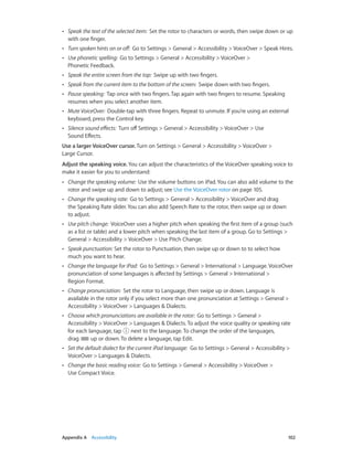 ••

Speak the text of the selected item:  Set the rotor to characters or words, then swipe down or up
with one finger.

••

Turn spoken hints on or off:  Go to Settings > General > Accessibility > VoiceOver > Speak Hints.

••

Use phonetic spelling:  Go to Settings > General > Accessibility > VoiceOver >
Phonetic Feedback.

••

Speak the entire screen from the top:  Swipe up with two fingers.

••

Speak from the current item to the bottom of the screen:  Swipe down with two fingers.

••

Pause speaking:  Tap once with two fingers. Tap again with two fingers to resume. Speaking
resumes when you select another item.

••

Mute VoiceOver:  Double-tap with three fingers. Repeat to unmute. If you’re using an external
keyboard, press the Control key.

••

Silence sound effects:  Turn off Settings > General > Accessibility > VoiceOver > Use
Sound Effects.

Use a larger VoiceOver cursor. Turn on Settings > General > Accessibility > VoiceOver >
Large Cursor.
Adjust the speaking voice. You can adjust the characteristics of the VoiceOver speaking voice to
make it easier for you to understand:
••

••

Change the speaking rate:  Go to Settings > General > Accessibility > VoiceOver and drag
the Speaking Rate slider. You can also add Speech Rate to the rotor, then swipe up or down
to adjust.

••

Use pitch change:  VoiceOver uses a higher pitch when speaking the first item of a group (such
as a list or table) and a lower pitch when speaking the last item of a group. Go to Settings >
General > Accessibility > VoiceOver > Use Pitch Change.

••

Speak punctuation: Set the rotor to Punctuation, then swipe up or down to to select how
much you want to hear.

••

Change the language for iPad:  Go to Settings > General > International > Language. VoiceOver
pronunciation of some languages is affected by Settings > General > International >
Region Format.

••

Change pronunciation:  Set the rotor to Language, then swipe up or down. Language is
available in the rotor only if you select more than one pronunciation at Settings > General >
Accessibility > VoiceOver > Languages & Dialects.

••

Choose which pronunciations are available in the rotor:  Go to Settings > General >
Accessibility > VoiceOver > Languages & Dialects. To adjust the voice quality or speaking rate
for each language, tap
next to the language. To change the order of the languages,
drag
up or down. To delete a language, tap Edit.

••

Set the default dialect for the current iPad language:  Go to Settings > General > Accessibility >
VoiceOver > Languages & Dialects.

••

	

Change the speaking volume:  Use the volume buttons on iPad. You can also add volume to the
rotor and swipe up and down to adjust; see Use the VoiceOver rotor on page 105.

Change the basic reading voice:  Go to Settings > General > Accessibility > VoiceOver >
Use Compact Voice.

Appendix A    Accessibility	

102

 