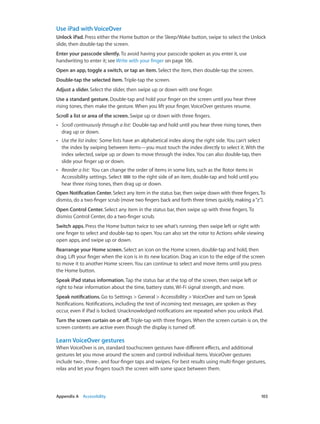 Use iPad with VoiceOver
Unlock iPad. Press either the Home button or the Sleep/Wake button, swipe to select the Unlock
slide, then double-tap the screen.
Enter your passcode silently. To avoid having your passcode spoken as you enter it, use
handwriting to enter it; see Write with your finger on page 106.
Open an app, toggle a switch, or tap an item. Select the item, then double-tap the screen.
Double-tap the selected item. Triple-tap the screen.
Adjust a slider. Select the slider, then swipe up or down with one finger.
Use a standard gesture. Double-tap and hold your finger on the screen until you hear three
rising tones, then make the gesture. When you lift your finger, VoiceOver gestures resume.
Scroll a list or area of the screen. Swipe up or down with three fingers.
••

Scroll continuously through a list:  Double-tap and hold until you hear three rising tones, then
drag up or down.

••

Use the list index:  Some lists have an alphabetical index along the right side. You can’t select
the index by swiping between items—you must touch the index directly to select it. With the
index selected, swipe up or down to move through the index. You can also double-tap, then
slide your finger up or down.

••

Reorder a list:  You can change the order of items in some lists, such as the Rotor items in
Accessibility settings. Select
to the right side of an item, double-tap and hold until you
hear three rising tones, then drag up or down.

Open Notification Center. Select any item in the status bar, then swipe down with three fingers. To
dismiss, do a two-finger scrub (move two fingers back and forth three times quickly, making a “z”).
Open Control Center. Select any item in the status bar, then swipe up with three fingers. To
dismiss Control Center, do a two-finger scrub.
Switch apps. Press the Home button twice to see what’s running, then swipe left or right with
one finger to select and double-tap to open. You can also set the rotor to Actions while viewing
open apps, and swipe up or down.
Rearrange your Home screen. Select an icon on the Home screen, double-tap and hold, then
drag. Lift your finger when the icon is in its new location. Drag an icon to the edge of the screen
to move it to another Home screen. You can continue to select and move items until you press
the Home button.
Speak iPad status information. Tap the status bar at the top of the screen, then swipe left or
right to hear information about the time, battery state, Wi-Fi signal strength, and more.
Speak notifications. Go to Settings > General > Accessibility > VoiceOver and turn on Speak
Notifications. Notifications, including the text of incoming text messages, are spoken as they
occur, even if iPad is locked. Unacknowledged notifications are repeated when you unlock iPad.
Turn the screen curtain on or off. Triple-tap with three fingers. When the screen curtain is on, the
screen contents are active even though the display is turned off.

Learn VoiceOver gestures
When VoiceOver is on, standard touchscreen gestures have different effects, and additional
gestures let you move around the screen and control individual items. VoiceOver gestures
include two-, three-, and four-finger taps and swipes. For best results using multi-finger gestures,
relax and let your fingers touch the screen with some space between them.

	

Appendix A    Accessibility	

103

 