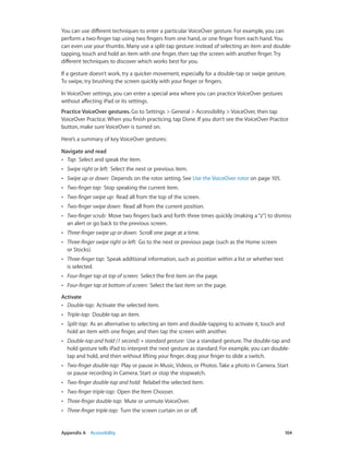 You can use different techniques to enter a particular VoiceOver gesture. For example, you can
perform a two-finger tap using two fingers from one hand, or one finger from each hand. You
can even use your thumbs. Many use a split-tap gesture: instead of selecting an item and doubletapping, touch and hold an item with one finger, then tap the screen with another finger. Try
different techniques to discover which works best for you.
If a gesture doesn’t work, try a quicker movement, especially for a double-tap or swipe gesture.
To swipe, try brushing the screen quickly with your finger or fingers.
In VoiceOver settings, you can enter a special area where you can practice VoiceOver gestures
without affecting iPad or its settings.
Practice VoiceOver gestures. Go to Settings > General > Accessibility > VoiceOver, then tap
VoiceOver Practice. When you finish practicing, tap Done. If you don’t see the VoiceOver Practice
button, make sure VoiceOver is turned on.
Here’s a summary of key VoiceOver gestures:
Navigate and read
•• Tap:  Select and speak the item.
••

Swipe right or left:  Select the next or previous item.

••

Swipe up or down:  Depends on the rotor setting. See Use the VoiceOver rotor on page 105.

••

Two-finger tap:  Stop speaking the current item.

••

Two-finger swipe up:  Read all from the top of the screen.

••

Two-finger swipe down:  Read all from the current position.

••

Two-finger scrub:  Move two fingers back and forth three times quickly (making a “z”) to dismiss
an alert or go back to the previous screen.

••

Three-finger swipe up or down:  Scroll one page at a time.

••

Three-finger swipe right or left:  Go to the next or previous page (such as the Home screen
or Stocks).

••

Three-finger tap:  Speak additional information, such as position within a list or whether text
is selected.

••

Four-finger tap at top of screen:  Select the first item on the page.

••

Four-finger tap at bottom of screen:  Select the last item on the page.

Activate
•• Double-tap:  Activate the selected item.
••
••

Split-tap:  As an alternative to selecting an item and double-tapping to activate it, touch and
hold an item with one finger, and then tap the screen with another.

••

Double-tap and hold (1 second) + standard gesture:  Use a standard gesture. The double-tap and
hold gesture tells iPad to interpret the next gesture as standard. For example, you can doubletap and hold, and then without lifting your finger, drag your finger to slide a switch.

••

Two-finger double-tap:  Play or pause in Music, Videos, or Photos. Take a photo in Camera. Start
or pause recording in Camera. Start or stop the stopwatch.

••

Two-finger double-tap and hold:  Relabel the selected item.

••

Two-finger triple-tap:  Open the Item Chooser.

••

Three-finger double-tap:  Mute or unmute VoiceOver.

••

	

Triple-tap:  Double-tap an item.

Three-finger triple-tap:  Turn the screen curtain on or off.

Appendix A    Accessibility	

104

 