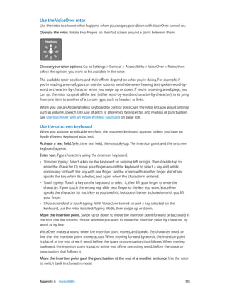 Use the VoiceOver rotor
Use the rotor to choose what happens when you swipe up or down with VoiceOver turned on.
Operate the rotor. Rotate two fingers on the iPad screen around a point between them.

Choose your rotor options. Go to Settings > General > Accessibility > VoiceOver > Rotor, then
select the options you want to be available in the rotor.
The available rotor positions and their effects depend on what you’re doing. For example, if
you’re reading an email, you can use the rotor to switch between hearing text spoken word-byword or character-by-character when you swipe up or down. If you’re browsing a webpage, you
can set the rotor to speak all the text (either word-by-word or character-by-character), or to jump
from one item to another of a certain type, such as headers or links.
When you use an Apple Wireless Keyboard to control VoiceOver, the rotor lets you adjust settings
such as volume, speech rate, use of pitch or phonetics, typing echo, and reading of punctuation.
See Use VoiceOver with an Apple Wireless Keyboard on page 108.

Use the onscreen keyboard
When you activate an editable text field, the onscreen keyboard appears (unless you have an
Apple Wireless Keyboard attached).
Activate a text field. Select the text field, then double-tap. The insertion point and the onscreen
keyboard appear.
Enter text. Type characters using the onscreen keyboard:
••

Standard typing:  Select a key on the keyboard by swiping left or right, then double-tap to
enter the character. Or move your finger around the keyboard to select a key and, while
continuing to touch the key with one finger, tap the screen with another finger. VoiceOver
speaks the key when it’s selected, and again when the character is entered.

••

Touch typing:  Touch a key on the keyboard to select it, then lift your finger to enter the
character. If you touch the wrong key, slide your finger to the key you want. VoiceOver
speaks the character for each key as you touch it, but doesn’t enter a character until you lift
your finger.

••

Choose standard or touch typing:  With VoiceOver turned on and a key selected on the
keyboard, use the rotor to select Typing Mode, then swipe up or down.

Move the insertion point. Swipe up or down to move the insertion point forward or backward in
the text. Use the rotor to choose whether you want to move the insertion point by character, by
word, or by line.
VoiceOver makes a sound when the insertion point moves, and speaks the character, word, or
line that the insertion point moves across. When moving forward by words, the insertion point
is placed at the end of each word, before the space or punctuation that follows. When moving
backward, the insertion point is placed at the end of the preceding word, before the space or
punctuation that follows it.
Move the insertion point past the punctuation at the end of a word or sentence. Use the rotor
to switch back to character mode.

	

Appendix A    Accessibility	

105

 