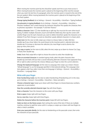 When moving the insertion point by line, VoiceOver speaks each line as you move across it.
When moving forward, the insertion point is placed at the beginning of the next line (except
when you reach the last line of a paragraph, when the insertion point is moved to the end of the
line just spoken). When moving backward, the insertion point is placed at the beginning of the
line that’s spoken.
Change typing feedback. Go to Settings > General > Accessibility > VoiceOver > Typing Feedback.
Use phonetics in typing feedback. Go to Settings > General > Accessibility > VoiceOver >
Phonetic Feedback. Text is read character by character. VoiceOver first speaks the character, then
its phonetic equivalent—for example, “f” and then “foxtrot.”
Delete a character. Select
, then double-tap or split-tap. You must do this even when touch
typing. To delete multiple characters, touch and hold the Delete key, then tap the screen with
another finger once for each character you want to delete. VoiceOver speaks the character as it’s
deleted. If Use Pitch Change is turned on, VoiceOver speaks deleted characters in a lower pitch.
Select text. Set the rotor to Edit, swipe up or down to choose Select or Select All, then
double-tap. If you chose Select, the word closest to the insertion point is selected when you
double-tap. To increase or decrease the selection, do a two-finger scrub to dismiss the
pop-up menu, then pinch.
Cut, copy, or paste. Set the rotor to Edit, select the text, swipe up or down to choose Cut, Copy,
or Paste, then double-tap.
Undo. Shake iPad, swipe left or right to choose the action to undo, then double-tap.
Enter an accented character. In standard typing mode, select the plain character, then
double-tap and hold until you hear a sound indicating alternate characters have appeared. Drag
left or right to select and hear the choices. Release your finger to enter the current selection.
Change the keyboard language. Set the rotor to Language, then swipe up or down. Choose
“default language” to use the language specified in International settings. The Language rotor
item appears only if you select more than one language in Settings > General > Accessibility >
VoiceOver > Language Rotor.

Write with your finger
Enter handwriting mode. Use the rotor to select Handwriting. If Handwriting isn’t in the rotor,
go to Settings > General > Accessibility > VoiceOver > Rotor and add it.
Choose a character type. Swipe up or down with three fingers to choose lowercase, numbers,
uppercase, or punctuation.
Hear the currently selected character type. Tap with three fingers.
Enter a character. Trace the character on the screen with your finger.
Enter a space. Swipe right with two fingers.
Go to a new line. Swipe right with three fingers.
Delete the character before the insertion point. Swipe left with two fingers.
Select an item on the Home screen. Start writing the name of the item. If there are multiple
matches, continue to spell the name until it is unique, or swipe up or down with two fingers to
select a match candidate.
Enter your passcode silently. Set the rotor to Handwriting on the passcode screen, then write
the characters of your passcode.

	

Appendix A    Accessibility	

106

 