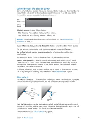 Volume buttons and the Side Switch

Use the Volume buttons to adjust the volume of songs and other media, and of alerts and sound
effects. Use the Side Switch to silence audio alerts and notifications. Or, set it to prevent iPad
from switching between portrait and landscape orientation.
Side
Switch
Volume
buttons

Adjust the volume. Press the Volume buttons.
••

Mute the sound:  Press and hold the Volume Down button.

••

Set a volume limit:  Go to Settings > Music > Volume Limit.

WARNING:  For important information about avoiding hearing loss, see Important safety
information on page 123.
Mute notifications, alerts, and sound effects. Slide the Side Switch toward the Volume buttons.
The Side Switch doesn’t mute the audio from music, podcasts, movies, and TV shows.
Use the Side Switch to lock the screen orientation. Go to Settings > General, then tap
Lock Rotation.
You can also use Do Not Disturb to silence FaceTime calls, alerts, and notifications.
Set iPad to Do Not Disturb:  Swipe up from the bottom edge of the screen to open Control
Center, then tap . Do Not Disturb keeps alerts and notifications from making any sounds or
lighting up the screen when the screen is locked. Alarms, however, still sound. If the screen is
unlocked, Do Not Disturb has no effect.
To schedule quiet hours, allow FaceTime calls from specific people, or allow repeated FaceTime
calls to ring through, go to Settings > Do Not Disturb. See Do Not Disturb on page 29.

SIM card tray

The SIM card in iPad Wi-Fi + Cellular models is used for your cellular data connection. If your SIM
card isn’t installed or if you change carriers, you may need to install or replace the SIM card.

SIM eject
tool

SIM
tray

Nano-SIM
card

Open the SIM tray. Insert the SIM eject tool into the hole on the SIM tray, then press firmly and
push the tool straight in until the tray pops out. Pull out the SIM tray to install or replace the SIM
card. If you don’t have a SIM eject tool, try the end of a small paper clip.
For more information, see Cellular settings on page 129.

	

Chapter 1    iPad at a Glance	

11

 