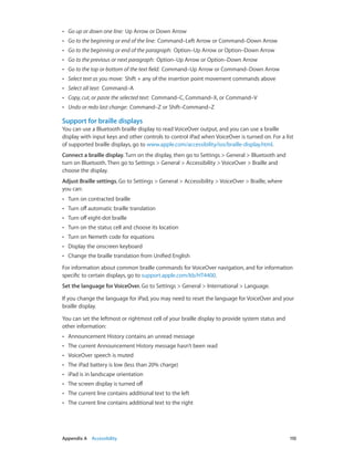 ••

Go up or down one line:  Up Arrow or Down Arrow

••

Go to the beginning or end of the line:  Command–Left Arrow or Command–Down Arrow

••

Go to the beginning or end of the paragraph:  Option–Up Arrow or Option–Down Arrow

••

Go to the previous or next paragraph:  Option–Up Arrow or Option–Down Arrow

••

Go to the top or bottom of the text field:  Command–Up Arrow or Command–Down Arrow

••

Select text as you move:  Shift + any of the insertion point movement commands above

••

Select all text:  Command–A

••

Copy, cut, or paste the selected text:  Command–C, Command–X, or Command–V

••

Undo or redo last change:  Command–Z or Shift–Command–Z

Support for braille displays
You can use a Bluetooth braille display to read VoiceOver output, and you can use a braille
display with input keys and other controls to control iPad when VoiceOver is turned on. For a list
of supported braille displays, go to www.apple.com/accessibility/ios/braille-display.html.
Connect a braille display. Turn on the display, then go to Settings > General > Bluetooth and
turn on Bluetooth. Then go to Settings > General > Accessibility > VoiceOver > Braille and
choose the display.
Adjust Braille settings. Go to Settings > General > Accessibility > VoiceOver > Braille, where
you can:
••

Turn on contracted braille

••

Turn off automatic braille translation

••

Turn off eight-dot braille

••

Turn on the status cell and choose its location

••

Turn on Nemeth code for equations

••

Display the onscreen keyboard

••

Change the braille translation from Unified English

For information about common braille commands for VoiceOver navigation, and for information
specific to certain displays, go to support.apple.com/kb/HT4400.
Set the language for VoiceOver. Go to Settings > General > International > Language.
If you change the language for iPad, you may need to reset the language for VoiceOver and your
braille display.
You can set the leftmost or rightmost cell of your braille display to provide system status and
other information:
••
••

The current Announcement History message hasn’t been read

••

VoiceOver speech is muted

••

The iPad battery is low (less than 20% charge)

••

iPad is in landscape orientation

••

The screen display is turned off

••

The current line contains additional text to the left

••

	

Announcement History contains an unread message

The current line contains additional text to the right

Appendix A    Accessibility	

110

 