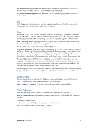 Set the leftmost or rightmost cell to display status information. Go to Settings > General >
Accessibility > VoiceOver > Braille > Status Cell, then tap Left or Right.
See an expanded description of the status cell. On your braille display, press the status cell’s
router button.

Siri

With Siri, you can do things such as opening apps just by asking, and VoiceOver can read Siri
responses to you. For information, see Use Siri on page 37.

Zoom

Many apps let you zoom in or out on specific items. For example, you can double-tap or pinch
to expand webpage columns in Safari. But, there’s also a Zoom feature that lets you magnify the
entire screen, no matter what you’re doing. And, you can use Zoom together with VoiceOver.
Turn Zoom on or off. Go to Settings > General > Accessibility > Zoom. Or use the Accessibility
Shortcut—see Accessibility Shortcut on page 100.
Zoom in or out. Double-tap the screen with three fingers.
Vary the magnification. With three fingers, tap and drag up or down. The tap-and-drag gesture is
similar to a double-tap, except you don’t lift your fingers on the second tap—instead, drag your
fingers on the screen. Once you start dragging, you can drag with a single finger. iPad returns to
the adjusted magnification when you zoom out and in again using the three-finger double-tap.
Pan around the screen. While zoomed in, drag the screen with three fingers. Once you start
dragging, you can continue with just one finger. Or, hold a single finger near the edge of the
screen to pan to that side. Move your finger closer to the edge to pan more quickly. When you
open a new screen, Zoom goes to the top-middle of the screen.
While using Zoom with an Apple Wireless Keyboard, the screen image follows the insertion point,
keeping it in the center of the display. See Use an Apple Wireless Keyboard on page 25.

Invert Colors

Sometimes, inverting the colors on the iPad screen may make it easier to read. When Invert
Colors is turned on, the screen looks like a photographic negative.
Invert the screen’s colors. Go to Settings > General > Accessibility > Invert Colors.

Speak Selection

Even with VoiceOver turned off, you can have iPad read aloud any text you select.
Turn on Speak Selection. Go to Settings > General > Accessibility > Speak Selection. There you
can also:
••

Adjust the speaking rate

••

Choose to have individual words highlighted as they’re read

Have text read to you. Select the text, then tap Speak.

	

Appendix A    Accessibility	

111

 