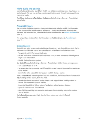 Mono audio and balance

Mono Audio combines the sound from the left and right channels into a mono signal played on
both channels. This way you can hear everything with either ear, or through both ears with one
channel set louder.
Turn Mono Audio on or off and adjust the balance. Go to Settings > General > Accessibility >
Mono Audio.

Assignable tones

You can assign distinctive ringtones to people in your contacts list for audible FaceTime caller
ID. You can also assign distinct tones to alert you of a variety of other events, including new
voicemail, new mail, sent mail, Tweet, Facebook Post, and reminders. See Sounds and silence on
page 29.
You can purchase ringtones from the iTunes Store on iPad. See Chapter 22, iTunes Store, on
page 91.

Guided Access

Guided Access helps someone using iPad to stay focused on a task. Guided Access limits iPad to
a single app, and lets you control which app features are available. Use Guided Access to:
••

Temporarily restrict iPad to a particular app

••

Disable areas of the screen that aren’t relevant to a task, or areas where an accidental gesture
might cause a distraction

••

Disable the iPad hardware buttons

Use Guided Access. Go to Settings > General > Accessibility > Guided Access, where you can:
••

Turn Guided Access on or off

••

Set a passcode that controls the use of Guided Access and prevents someone from leaving an
active session

••

Set whether other accessibility shortcuts are available during a session

Start a Guided Access session. Open the app you want to run, then triple-click the Home button.
Adjust settings for the session, then click Start.
••

Disable app controls and areas of the app screen:  Circle any part of the screen you want to
disable. Use the handles to adjust the area.

••

Enable the Sleep/Wake or Volume buttons:  Tap Options below Hardware Buttons.

••

Ignore all screen touches:  Turn off Touch.

••

Keep iPad from switching from portrait to landscape or from responding to any other motions: 
Turn off Motion.

End a Guided Access session. Triple-click the Home button and enter the Guided
Access passcode.

	

Appendix A    Accessibility	

113

 