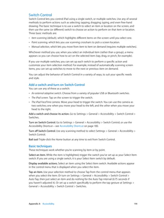 Switch Control

Switch Control lets you control iPad using a single switch, or multiple switches. Use any of several
methods to perform actions such as selecting, tapping, dragging, typing, and even free-hand
drawing. The basic technique is to use a switch to select an item or location on the screen, and
then use the same (or different) switch to choose an action to perform on that item or location.
Three basic methods are:
••

Item scanning (default), which highlights different items on the screen until you select one.

••

Point scanning, which lets you use scanning crosshairs to pick a screen location.

••

Manual selection, which lets you move from item to item on demand (requires multiple switches).

Whichever method you use, when you select an individual item (rather than a group), a menu
appears so you can choose how to act on the selected item (tap, drag, or pinch, for example).
If you use multiple switches, you can set up each switch to perform a specific action and
customize your item selection method. For example, instead of automatically scanning screen
items, you can set up switches to move to the next or previous item on demand.
You can adjust the behavior of Switch Control in a variety of ways, to suit your specific needs
and style.

Add a switch and turn on Switch Control
You can use any of these as a switch:
••

An external adaptive switch. Choose from a variety of popular USB or Bluetooth switches.

••

The iPad screen. Tap on the screen to trigger the switch.

••

The iPad FaceTime camera. Move your head to trigger the switch. You can use the camera as
two switches; one when you move your head to the left, and the other when you move your
head to the right.

Add a switch and choose its action. Go to Settings > General > Accessibility > Switch Control >
Switches.
Turn on Switch Control. Go to Settings > General > Accessibility > Switch Control, or use the
Accessibility Shortcut—see Accessibility Shortcut on page 100.
Turn off Switch Control. Use any scanning method to select Settings > General > Accessibility >
Switch Control.
Bail out! Triple-click the Home button at any time to exit from Switch Control.

Basic techniques
These techniques work whether you’re scanning by item or by point.
Select an item. While the item is highlighted, trigger the switch you’ve set up as your Select Item
switch. If you are using a single switch, it is your Select Item switch by default.
Display available actions. Select an item using the Select Item switch. Available actions appear
in the control menu that is displayed when you select the item.
Tap an item. Use your selection method to choose Tap from the control menu that appears
when you select the item. Or turn on Settings > General > Accessibility > Switch Control >
Auto Tap, then just select an item and do nothing for the Auto Tap interval (0.75 seconds if
you haven’t adjusted it). Or set up a switch specifically to perform the tap gesture at Settings >
General > Accessibility > Switch Control > Switches.

	

Appendix A    Accessibility	

114

 