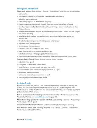 Settings and adjustments
Adjust basic settings. Go to Settings > General > Accessibility > Switch Control, where you can:
••

Add switches

••

Turn off auto scanning (if you’ve added a “Move to Next Item” switch)

••

Adjust the scanning interval

••

Set scanning to pause on the first item in a group

••

Choose how many times to cycle through the screen before hiding Switch Control

••

Turn Auto Tap on or off and set the interval for performing a second switch action to show
the control menu

••

Set whether a movement action is repeated when you hold down a switch, and how long to
wait before repeating

••

Set whether and how long you need to hold a switch down before it’s accepted as a
switch action

••

Have Switch Control ignore accidental repeated switch triggers

••

Adjust the point scanning speed

••

Turn on sound effects or speech

••

Select the items you want to see in the menu

••

Make the selection cursor larger or a different color

••

Set whether items should be grouped while item scanning

••

Save custom gestures that you can choose from the Action portion of the control menu

Fine-tune Switch Control. Choose Settings from the control menu to:
••

Adjust scanning speed

••

Change the location of the control menu

••

Switch between item scan mode and point scan mode

••

Choose whether point scan mode displays crosshairs or a grid

••

Reverse the scanning direction

••

Turn sound or speech accompaniment on or off

••

Turn off groups to scan items one at a time

AssistiveTouch

AssistiveTouch helps you use iPad if you have difficulty touching the screen or pressing the
buttons. You can use a compatible adaptive accessory (such as a joystick) together with
AssistiveTouch to control iPad. You can also use AssistiveTouch without an accessory to perform
gestures that are difficult for you.
Turn on AssistiveTouch. Go to Settings > General > Accessibility > AssistiveTouch, or use the
Accessibility Shortcut. See Accessibility Shortcut on page 100.
Adjust the tracking speed (with accessory attached). Go to Settings > General > Accessibility >
AssistiveTouch > Touch speed.
Show or hide the AssistiveTouch menu. Click the secondary button on your accessory.
Hide the menu button (with accessory attached). Go to Settings > General > Accessibility >
AssistiveTouch > Always Show Menu.

	

Appendix A    Accessibility	

116

 