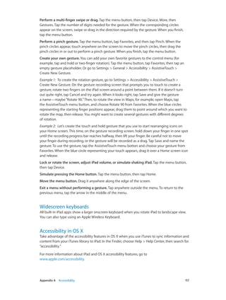 Perform a multi-finger swipe or drag. Tap the menu button, then tap Device, More, then
Gestures. Tap the number of digits needed for the gesture. When the corresponding circles
appear on the screen, swipe or drag in the direction required by the gesture. When you finish,
tap the menu button.
Perform a pinch gesture. Tap the menu button, tap Favorites, and then tap Pinch. When the
pinch circles appear, touch anywhere on the screen to move the pinch circles, then drag the
pinch circles in or out to perform a pinch gesture. When you finish, tap the menu button.
Create your own gesture. You can add your own favorite gestures to the control menu (for
example, tap and hold or two-finger rotation). Tap the menu button, tap Favorites, then tap an
empty gesture placeholder. Or go to Settings > General > Accessibility > AssistiveTouch >
Create New Gesture.
Example 1:  To create the rotation gesture, go to Settings > Accessibility > AssistiveTouch >
Create New Gesture. On the gesture recording screen that prompts you to touch to create a
gesture, rotate two fingers on the iPad screen around a point between them. If it doesn’t turn
out quite right, tap Cancel and try again. When it looks right, tap Save and give the gesture
a name—maybe “Rotate 90.” Then, to rotate the view in Maps, for example, open Maps, tap
the AssistiveTouch menu button, and choose Rotate 90 from Favorites. When the blue circles
representing the starting finger positions appear, drag them to point around which you want to
rotate the map, then release. You might want to create several gestures with different degrees
of rotation.
Example 2:  Let’s create the touch and hold gesture that you use to start rearranging icons on
your Home screen. This time, on the gesture recording screen, hold down your finger in one spot
until the recording progress bar reaches halfway, then lift your finger. Be careful not to move
your finger during recording, or the gesture will be recorded as a drag. Tap Save and name the
gesture. To use the gesture, tap the AssistiveTouch menu botton and choose your gesture from
Favorites. When the blue circle representing your touch appears, drag it over a Home screen icon
and release.
Lock or rotate the screen, adjust iPad volume, or simulate shaking iPad. Tap the menu button,
then tap Device.
Simulate pressing the Home button. Tap the menu button, then tap Home.
Move the menu button. Drag it anywhere along the edge of the screen.
Exit a menu without performing a gesture. Tap anywhere outside the menu. To return to the
previous menu, tap the arrow in the middle of the menu.

Widescreen keyboards

All built-in iPad apps show a larger onscreen keyboard when you rotate iPad to landscape view.
You can also type using an Apple Wireless Keyboard.

Accessibility in OS X

Take advantage of the accessibility features in OS X when you use iTunes to sync information and
content from your iTunes library to iPad. In the Finder, choose Help > Help Center, then search for
“accessibility.”
For more information about iPad and OS X accessibility features, go to
www.apple.com/accessibility.

	

Appendix A    Accessibility	

117

 