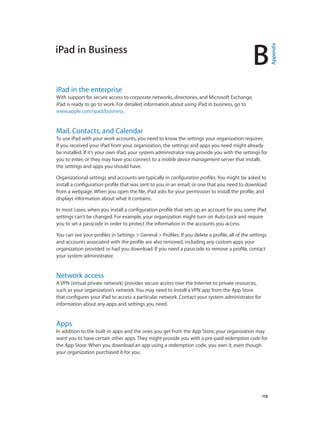 B

iPad in the enterprise

With support for secure access to corporate networks, directories, and Microsoft Exchange,
iPad is ready to go to work. For detailed information about using iPad in business, go to
www.apple.com/ipad/business.

Mail, Contacts, and Calendar

To use iPad with your work accounts, you need to know the settings your organization requires.
If you received your iPad from your organization, the settings and apps you need might already
be installed. If it’s your own iPad, your system administrator may provide you with the settings for
you to enter, or they may have you connect to a mobile device management server that installs
the settings and apps you should have.
Organizational settings and accounts are typically in configuration profiles. You might be asked to
install a configuration profile that was sent to you in an email, or one that you need to download
from a webpage. When you open the file, iPad asks for your permission to install the profile, and
displays information about what it contains.
In most cases, when you install a configuration profile that sets up an account for you, some iPad
settings can’t be changed. For example, your organization might turn on Auto-Lock and require
you to set a passcode in order to protect the information in the accounts you access.
You can see your profiles in Settings > General > Profiles. If you delete a profile, all of the settings
and accounts associated with the profile are also removed, including any custom apps your
organization provided or had you download. If you need a passcode to remove a profile, contact
your system administrator.

Network access

A VPN (virtual private network) provides secure access over the Internet to private resources,
such as your organization’s network. You may need to install a VPN app from the App Store
that configures your iPad to access a particular network. Contact your system administrator for
information about any apps and settings you need.

Apps

In addition to the built-in apps and the ones you get from the App Store, your organization may
want you to have certain other apps. They might provide you with a pre-paid redemption code for
the App Store. When you download an app using a redemption code, you own it, even though
your organization purchased it for you.

		

118

Appendix

iPad in Business

 