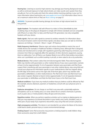Hearing loss  Listening to sound at high volumes may damage your hearing. Background noise,
as well as continued exposure to high volume levels, can make sounds seem quieter than they
actually are. Turn on the audio and check the volume before inserting anything in your ear. For
more information about hearing loss, see www.apple.com/sound. For information about how to
set a maximum volume limit on iPad, see Music settings on page 57.
WARNING:  To prevent possible hearing damage, do not listen at high volume levels for
long periods.
Apple headsets  The headsets sold with iPhone 4s or later in China (identifiable by dark
insulating rings on the plug) are designed to comply with Chinese standards and are compatible
with iPhone 4s or later, iPad 2 or later, and iPod touch 5th generation. Use only compatible
headsets with your device.
Radio signals  iPad uses radio signals to connect to wireless networks. For information about
the amount of power used to transmit these signals, and about steps you can take to minimize
exposure, see Settings > General > About > Legal > RF Exposure.
Radio frequency interference Observe signs and notices that prohibit or restrict the use of
mobile devices (for example, in healthcare facilities or blasting areas). Although iPad is designed,
tested, and manufactured to comply with regulations governing radio frequency emissions, such
emissions from iPad can negatively affect the operation of other electronic equipment, causing
them to malfunction. Turn off iPad or use Airplane Mode to turn off the iPad wireless transmitters
when use is prohibited, such as while traveling in aircraft, or when asked to do so by authorities.
Medical devices  iPad contains radios that emit electromagnetic fields. These electromagnetic
fields may interfere with pacemakers or other medical devices. If you wear a pacemaker, maintain
at least 6 inches (approximately 15 cm) of separation between your pacemaker and iPad. If you
suspect iPad is interfering with your pacemaker or any other medical device, stop using iPad and
consult your physician for information specific to your medical device. iPad has magnets along
the left edge of the device and on the right side of the front glass, which may interfere with
pacemakers, defibrillators, or other medical devices. The iPad Smart Cover and iPad Smart Case
also contain magnets. Maintain at least 6 inches (approximately 15 cm) of separation between
your pacemaker or defibrillator and iPad, the iPad Smart Cover, or the iPad Smart Case.
Medical conditions  If you have any medical condition that you believe could be affected by iPad
(for example, seizures, blackouts, eyestrain, or headaches), consult with your physician prior to
using iPad.
Explosive atmospheres  Do not charge or use iPad in any area with a potentially explosive
atmosphere, such as at a fueling area, or in areas where the air contains chemicals or particles
(such as grain, dust, or metal powders). Obey all signs and instructions.
Repetitive motion  When you perform repetitive activities such as typing or playing games on
iPad, you may experience occasional discomfort in your hands, arms, wrists, shoulders, neck, or
other parts of your body. If you experience discomfort, stop using iPad and consult a physician.
High-consequence activities  This device is not intended for use where the failure of the device
could lead to death, personal injury, or severe environmental damage.
Choking hazard  Some iPad accessories may present a choking hazard to small children. Keep
these accessories away from small children.

	

Appendix D    Safety, Handling, & Support	

124

 