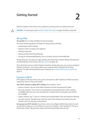 Getting Started

2

Read this chapter to learn how to set up iPad, set up mail accounts, use iCloud, and more.

·

WARNING:  To avoid injury, read Important safety information on page 123 before using iPad.

Set up iPad
Set up iPad. Turn on iPad and follow the Setup Assistant.
The Setup Assistant guides you through the setup process, including:
••

Connecting to a Wi-Fi network

••

Signing in with or creating a free Apple ID

••

Entering a passcode

••

Setting up iCloud and iCloud Keychain

••

Turning on recommended features, such as Location Services and Find My iPad

During setup, you can copy your apps, settings, and content from another iPad by restoring from
an iCloud backup or from iTunes. See Back up iPad on page 128.
If you don’t have access to a Wi-Fi Internet connection during setup, you can use your computer’s
Internet connection—just connect iPad to your computer when prompted by the Setup
Assistant. For help connecting iPad to your computer, see Connect iPad to your computer on
page 16.

Connect to Wi-Fi

If
appears at the top of the screen, you’re connected to a Wi-Fi network, and iPad reconnects
anytime you return to the same location.
Join a Wi-Fi network or adjust Wi-Fi settings. Go to Settings > Wi-Fi.
••

Choose a network:  Tap one of the listed networks and enter the password, if asked.

••

Ask to join networks:  Turn on Ask to Join Networks to be prompted when a Wi-Fi network
is available. Otherwise, you must manually join a network when a previously used network
isn’t available.

••

Forget a network:  Tap

••

Join other network:  Tap Other, then enter the name of the network. You need to know the
network name, security type, and password.

 next to a network you’ve joined before. Then tap Forget this Network.

Set up your own Wi-Fi network. If you have a new or unconfigured AirPort base station turned
on and within range, you can use iPad to set it up. Go to Settings > Wi-Fi and look for “Set up an
AirPort base station.” Tap your base station and the Setup Assistant does the rest.

		

13

 