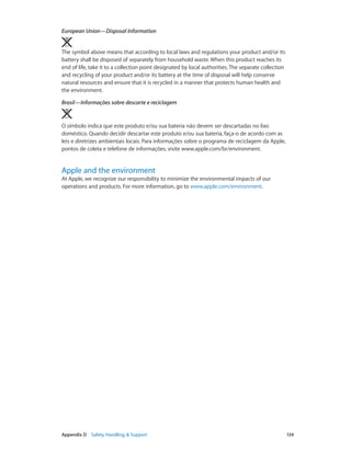 European Union—Disposal Information 
The symbol above means that according to local laws and regulations your product and/or its
battery shall be disposed of separately from household waste. When this product reaches its
end of life, take it to a collection point designated by local authorities. The separate collection
and recycling of your product and/or its battery at the time of disposal will help conserve
natural resources and ensure that it is recycled in a manner that protects human health and
the environment.
Brasil—Informações sobre descarte e reciclagem

O símbolo indica que este produto e/ou sua bateria não devem ser descartadas no lixo
doméstico. Quando decidir descartar este produto e/ou sua bateria, faça-o de acordo com as
leis e diretrizes ambientais locais. Para informações sobre o programa de reciclagem da Apple,
pontos de coleta e telefone de informações, visite www.apple.com/br/environment.

Apple and the environment

At Apple, we recognize our responsibility to minimize the environmental impacts of our
operations and products. For more information, go to www.apple.com/environment.

	

Appendix D    Safety, Handling, & Support	

134

 