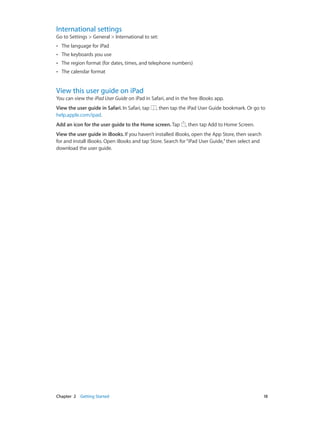 International settings

Go to Settings > General > International to set:
••

The language for iPad

••

The keyboards you use

••

The region format (for dates, times, and telephone numbers)

••

The calendar format

View this user guide on iPad

You can view the iPad User Guide on iPad in Safari, and in the free iBooks app.
View the user guide in Safari. In Safari, tap
help.apple.com/ipad.

, then tap the iPad User Guide bookmark. Or go to

Add an icon for the user guide to the Home screen. Tap

, then tap Add to Home Screen.

View the user guide in iBooks. If you haven’t installed iBooks, open the App Store, then search
for and install iBooks. Open iBooks and tap Store. Search for “iPad User Guide,” then select and
download the user guide.

	

Chapter 2    Getting Started	

18

 