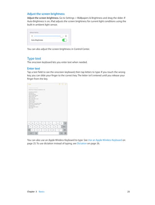 Adjust the screen brightness
Adjust the screen brightness. Go to Settings > Wallpapers & Brightness and drag the slider. If
Auto-Brightness is on, iPad adjusts the screen brightness for current light conditions using the
built-in ambient light sensor.

You can also adjust the screen brightness in Control Center.

Type text

The onscreen keyboard lets you enter text when needed.

Enter text
Tap a text field to see the onscreen keyboard, then tap letters to type. If you touch the wrong
key, you can slide your finger to the correct key. The letter isn’t entered until you release your
finger from the key.

You can also use an Apple Wireless Keyboard to type. See Use an Apple Wireless Keyboard on
page 25. To use dictation instead of typing, see Dictation on page 26.

	

Chapter 3    Basics	

23

 