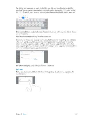 Tap Shift to type uppercase, or touch the Shift key and slide to a letter. Double-tap Shift for
caps lock. To enter numbers, punctuation, or symbols, tap the Number key
or the Symbol
key
. To quickly end a sentence with a period and a space, just double-tap the space bar.

Enter accented letters or other alternate characters. Touch and hold a key, then slide to choose
one of the options.
Hide the onscreen keyboard. Tap the Keyboard key

.

Depending on the app and language you’re using, iPad may correct misspellings and anticipate
what you’re typing. Accept a suggestion by entering a space or punctuation, or by tapping
return. To reject a suggestion, tap the “x.” If you reject the same suggestion a few times, iPad
stops suggesting it. If you see a word underlined in red, tap it to see suggested corrections. If the
word you want doesn’t appear, type the correction.

Set options for typing. Go to Settings > General > Keyboard.

Edit text
Revise text. Touch and hold the text to show the magnifying glass, then drag to position the
insertion point.

	

Chapter 3    Basics	

24

 