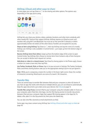 AirDrop, iCloud, and other ways to share

In many apps, you can tap Share or
depending on the app you’re using.

to see sharing and other options. The options vary

AirDrop lets you share your photos, videos, websites, locations, and other items wirelessly with
other nearby iOS 7 devices that support AirDrop. AirDrop requires an iCloud account, and
transfers info using Wi-Fi and Bluetooth. You must be on the same Wi-Fi network, or within
approximately 30 feet (10 meters) of the other device. Transfers are encrypted for security.
Share an item using AirDrop. Tap Share or , then tap AirDrop and tap the name of a nearby
AirDrop user. AirDrop is also available in Control Center—just swipe up from the bottom edge of
the screen.
Receive AirDrop items from others. Swipe up from the bottom edge of the screen to open
Control Center. Tap AirDrop, then choose to receive items from Contacts only or from Everyone.
You can accept or decline each request as it arrives.
Add photo or video to a shared stream. Tap iCloud (a sharing option in the Photos app), choose
a stream (or create a new one), then tap Post.
Use Twitter, Facebook, Flickr, or Vimeo. Sign in to your account in Settings. The Twitter, Facebook,
Flickr, and Vimeo sharing buttons take you to the appropriate setting if you’re not yet signed in.
Note:  While you’re composing a tweet, the number in the lower-right corner shows the number
of characters remaining. Attachments use some of a tweet’s 140 characters.

Transfer files

There are several ways to transfer files between iPad and your computer or other iOS device. If
you have an app that works with iCloud on multiple devices, you can use iCloud to automatically
keep the app’s documents up to date across your devices. See iCloud on page 15.
Transfer files using iTunes. Connect iPad to your computer using the included cable. In iTunes on
your computer, select iPad, then click Apps. Use the File Sharing section to transfer documents
between iPad and your computer. Apps that support file sharing appear in the Apps list. To
delete a file, select it in the Documents list, then press the Delete key.
You can also view files received as email attachments on iPad.
Some apps may share content using AirDrop. See AirDrop, iCloud, and other ways to share on
page 30.

	

Chapter 3    Basics	

30

 