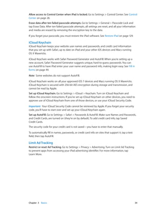 Allow access to Control Center when iPad is locked. Go to Settings > Control Center. See Control
Center on page 28.
Erase data after ten failed passcode attempts. Go to Settings > General > Passcode Lock and
tap Erase Data. After ten failed passcode attempts, all settings are reset, and all your information
and media are erased by removing the encryption key to the data.
If you forget your passcode, you must restore the iPad software. See Restore iPad on page 129.

iCloud Keychain
iCloud Keychain keeps your website user names and passwords, and credit card information
that you set up with Safari, up to date on iPad and your other iOS devices and Macs running
OS X Mavericks.
iCloud Keychain works with Safari Password Generator and AutoFill. When you’re setting up a
new account, Safari Password Generator suggests unique, hard-to-guess passwords. You can
use AutoFill to have iPad enter your user name and password info, making login easy. See Fill in
forms on page 49.
Note:  Some websites do not support AutoFill.
iCloud Keychain works on all your approved iOS 7 devices and Macs running OS X Mavericks.
iCloud Keychain is secured with 256-bit AES encryption during storage and transmission, and
cannot be read by Apple.
Set up iCloud Keychain. Go to Settings > iCloud > Keychain. Turn on iCloud Keychain and
follow the onscreen instructions. If you’ve set up iCloud Keychain on other devices, you need to
approve use of iCloud Keychain from one of those devices, or use your iCloud Security Code.
Important:  Your iCloud Security Code cannot be retrieved by Apple. If you forget your security
code, you’ll have to start over and set up your iCloud Keychain again.
Set up AutoFill. Go to Settings > Safari > Passwords & AutoFill. Make sure Names and Passwords,
and Credit Cards, are turned on (they’re on by default). To add credit card info, tap Saved
Credit Cards.
The security code for your credit card is not saved—you have to enter that manually.
To automatically fill in names, passwords, or credit card info on sites that support it, tap a text
field, then tap AutoFill.

Limit Ad Tracking
Restrict or reset Ad Tracking. Go to Settings > Privacy > Advertising. Turn on Limit Ad Tracking
to prevent apps from accessing your iPad advertising identifier. For more information, tap
Learn More.

	

Chapter 3    Basics	

34

 