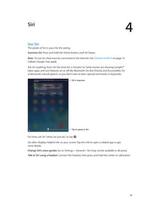 4

Siri

Use Siri

The power of Siri is yours for the asking.
Summon Siri. Press and hold the Home button, until Siri beeps.
Note:  To use Siri, iPad must be connected to the Internet. See Connect to Wi-Fi on page 13.
Cellular charges may apply.
Ask Siri anything, from “set the timer for 3 minutes” to “what movies are showing tonight?”
Open apps, and turn features on or off, like Bluetooth, Do Not Disturb, and Accessibility. Siri
understands natural speech, so you don’t have to learn special commands or keywords.
Siri’s response

Tap to speak to Siri.

For hints, ask Siri “what can you do,” or tap

.

Siri often displays helpful info on your screen. Tap the info to open a related app or get
more details.
Change Siri’s voice gender. Go to Settings > General > Siri (may not be available in all areas).
Talk to Siri using a headset. Connect the headset, then press and hold the center or call button.

		

37

 