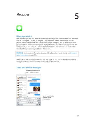 5

Messages

iMessage service

With the Messages app and the built-in iMessage service, you can send unlimited text messages
over Wi-Fi using iOS 5 or later, or using OS X Mountain Lion or later. Messages can include
photos, videos, and other info. You can see when people are typing, and let them know when
you’ve read their messages. iMessages are displayed on all of your iOS devices logged in to the
same account, so you can start a conversation on one device and continue it on another. For
security, iMessages are encrypted before they’re sent.
WARNING:  For important information about avoiding distractions while driving, see Important
safety information on page 123.
Note:  Cellular data charges or additional fees may apply for you, and for the iPhone and iPad
users you exchange messages with over their cellular data network.

Send and receive messages
Tap the compose button to
start a new conversation.

Tap the Attach Media
button to include a
photo or video.

		

39

 