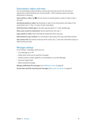 Share photos, videos, and more

You can send photos, videos, locations, contact info, and voice memos. The size limit of
attachments is determined by your service provider—iPad compresses photo and video
attachments if necessary.
Send a photo or video. Tap
new one.

. You can choose an existing photo or video on iPad, or take a

See full-size photos or video. Tap the photo or video. To see other photos and videos in the
conversation, tap
. Tap to return to the conversation.
Send items from another app. In the other app, tap Share or

, then tap Message.

Share, save, or print an attachment. Tap the attachment, then tap

.

Copy a photo or video. Touch and hold the attachment, then tap Copy.
Add someone to your contacts. In a conversation, tap Contact, then tap Create New Contact.
Save contact info. Tap Contact at the top of the screen, tap
Add to Existing Contact.

, then tap Create New Contact or

Messages settings

Go to Settings > Messages, where you can:
••

Turn iMessage on or off

••

Notify others when you’ve read their messages

••

Specify a phone number, Apple ID, or email address to use with Messages

••

Show the Subject field

••

Block unwanted messages

Manage notifications for messages. See Notification Center on page 28.
Set the alert sound for incoming text messages. See Sounds and silence on page 29.

	

Chapter 5    Messages	

41

 