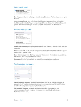 Get a sneak peek

See a longer preview. Go to Settings > Mail, Contacts, Calendars > Preview. You can show up to
five lines.
Is this message for me? Turn on Settings > Mail, Contacts, Calendars > Show To/Cc Label. If
the label says Cc instead of To, you were just copied. You can also use the To/Cc mailbox, which
gathers all mail addressed to you. To show it, tap Edit while viewing the Mailboxes list.

Finish a message later

Save it, don’t send it. If you’re writing a message and want to finish it later, tap Cancel, then tap
Save Draft.
Finish a saved draft. Touch and hold Compose. Pick the draft from the list, then finish it up and
send, or save it again as a draft.
Show draft messages from all of your accounts. While viewing the Mailboxes list, tap Edit, tap
Add Mailbox, then turn on the All Drafts mailbox.
Delete a draft. In the Previous Drafts list, swipe left across a draft, then tap Delete.

See important messages

Gather important messages. Add important people to your VIP list, and their messages all
appear in the VIP mailbox. Tap the sender’s name in a message, then tap Add to VIP. To show
the VIP mailbox, tap Edit while viewing the Mailboxes list.
Get notified of important messages. Notification Center lets you know when you
receive messages in favorite mailboxes or messages from your VIPs. Go to Settings >
Notification Center > Mail.

	

Chapter 6    Mail	

43

 