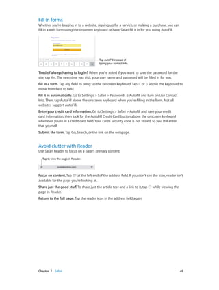 Fill in forms

Whether you’re logging in to a website, signing up for a service, or making a purchase, you can
fill in a web form using the onscreen keyboard or have Safari fill it in for you using AutoFill.

Tap AutoFill instead of
typing your contact info.

Tired of always having to log in? When you’re asked if you want to save the password for the
site, tap Yes. The next time you visit, your user name and password will be filled in for you.
Fill in a form. Tap any field to bring up the onscreen keyboard. Tap
move from field to field.

or

above the keyboard to

Fill it in automatically. Go to Settings > Safari > Passwords & Autofill and turn on Use Contact
Info. Then, tap AutoFill above the onscreen keyboard when you’re filling in the form. Not all
websites support AutoFill.
Enter your credit card information. Go to Settings > Safari > Autofill and save your credit
card information, then look for the AutoFill Credit Card button above the onscreen keyboard
whenever you’re in a credit card field. Your card’s security code is not stored, so you still enter
that yourself.
Submit the form. Tap Go, Search, or the link on the webpage.

Avoid clutter with Reader

Use Safari Reader to focus on a page’s primary content.
Tap to view the page in Reader.

Focus on content. Tap
at the left end of the address field. If you don’t see the icon, reader isn’t
available for the page you’re looking at.
Share just the good stuff. To share just the article text and a link to it, tap
page in Reader.

while viewing the

Return to the full page. Tap the reader icon in the address field again.

	

Chapter 7    Safari	

49

 