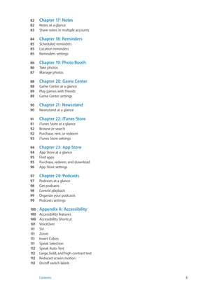 82	
82	
83	
84	
85	
85	
85	

Chapter 18:  Reminders

86	
86	
87	

Chapter 19:  Photo Booth

88	
88	
89	
89	

Chapter 20:  Game Center

90	
90	

Chapter 21:  Newsstand

91	
91	
92	
92	
93	

Chapter 22:  iTunes Store

94	
94	
95	
95	
96	

Chapter 23:  App Store

97	
97	
98	
98	
99	
99	

Chapter 24:  Podcasts

100	
100	
100	
101	
111	
111	
111	
111	
112	
112	
112	
112	

	

Chapter 17:  Notes

Appendix A:  Accessibility

Notes at a glance
Share notes in multiple accounts
Scheduled reminders
Location reminders
Reminders settings
Take photos
Manage photos
Game Center at a glance
Play games with friends
Game Center settings
Newsstand at a glance
iTunes Store at a glance
Browse or search
Purchase, rent, or redeem
iTunes Store settings
App Store at a glance
Find apps
Purchase, redeem, and download
App Store settings
Podcasts at a glance
Get podcasts
Control playback
Organize your podcasts
Podcasts settings
Accessibility features
Accessibility Shortcut
VoiceOver
Siri
Zoom
Invert Colors
Speak Selection
Speak Auto-Text
Large, bold, and high-contrast text
Reduced screen motion
On/off switch labels

Contents	5

 