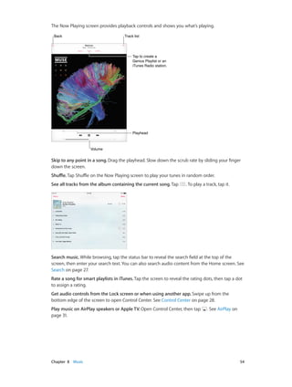 The Now Playing screen provides playback controls and shows you what’s playing.
Track list

Back

Tap to create a
Genius Playlist or an
iTunes Radio station.

Playhead

Volume

Skip to any point in a song. Drag the playhead. Slow down the scrub rate by sliding your finger
down the screen.
Shuffle. Tap Shuffle on the Now Playing screen to play your tunes in random order.
See all tracks from the album containing the current song. Tap

. To play a track, tap it.

Search music. While browsing, tap the status bar to reveal the search field at the top of the
screen, then enter your search text. You can also search audio content from the Home screen. See
Search on page 27.
Rate a song for smart playlists in iTunes. Tap the screen to reveal the rating dots, then tap a dot
to assign a rating.
Get audio controls from the Lock screen or when using another app. Swipe up from the
bottom edge of the screen to open Control Center. See Control Center on page 28.
Play music on AirPlay speakers or Apple TV. Open Control Center, then tap
page 31.

	

Chapter 8    Music	

. See AirPlay on

54

 