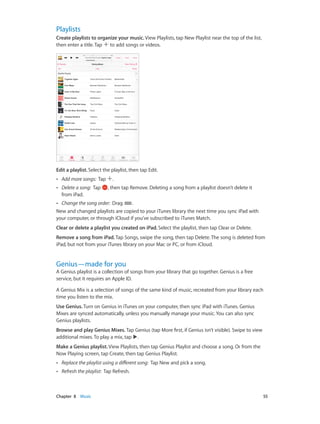 Playlists
Create playlists to organize your music. View Playlists, tap New Playlist near the top of the list,
then enter a title. Tap to add songs or videos.

Edit a playlist. Select the playlist, then tap Edit.
••

Add more songs:  Tap

••

Delete a song:  Tap
from iPad.

.
, then tap Remove. Deleting a song from a playlist doesn’t delete it

Change the song order:  Drag
.
New and changed playlists are copied to your iTunes library the next time you sync iPad with
your computer, or through iCloud if you’ve subscribed to iTunes Match.
••

Clear or delete a playlist you created on iPad. Select the playlist, then tap Clear or Delete.
Remove a song from iPad. Tap Songs, swipe the song, then tap Delete. The song is deleted from
iPad, but not from your iTunes library on your Mac or PC, or from iCloud.

Genius—made for you

A Genius playlist is a collection of songs from your library that go together. Genius is a free
service, but it requires an Apple ID.
A Genius Mix is a selection of songs of the same kind of music, recreated from your library each
time you listen to the mix.
Use Genius. Turn on Genius in iTunes on your computer, then sync iPad with iTunes. Genius
Mixes are synced automatically, unless you manually manage your music. You can also sync
Genius playlists.
Browse and play Genius Mixes. Tap Genius (tap More first, if Genius isn’t visible). Swipe to view
additional mixes. To play a mix, tap .
Make a Genius playlist. View Playlists, then tap Genius Playlist and choose a song. Or from the
Now Playing screen, tap Create, then tap Genius Playlist.
••
••

	

Replace the playlist using a different song:  Tap New and pick a song.
Refresh the playlist:  Tap Refresh.

Chapter 8    Music	

55

 