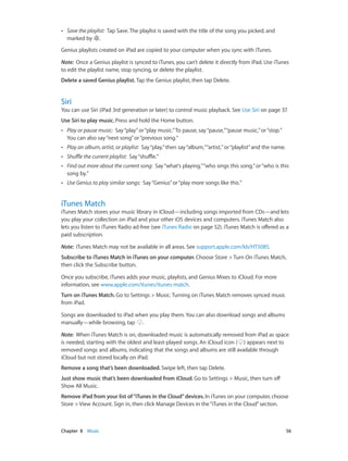 ••

Save the playlist:  Tap Save. The playlist is saved with the title of the song you picked, and
marked by .

Genius playlists created on iPad are copied to your computer when you sync with iTunes.
Note:  Once a Genius playlist is synced to iTunes, you can’t delete it directly from iPad. Use iTunes
to edit the playlist name, stop syncing, or delete the playlist.
Delete a saved Genius playlist. Tap the Genius playlist, then tap Delete.

Siri

You can use Siri (iPad 3rd generation or later) to control music playback. See Use Siri on page 37.
Use Siri to play music. Press and hold the Home button.
••

Play or pause music: Say “play” or “play music.” To pause, say “pause,” “pause music,” or “stop.”
You can also say “next song” or “previous song.”

••

Play an album, artist, or playlist: Say “play,” then say “album,” “artist,” or “playlist” and the name.

••

Shuffle the current playlist: Say “shuffle.”

••

Find out more about the current song: Say “what’s playing,” “who sings this song,” or “who is this
song by.”

••

Use Genius to play similar songs: Say “Genius” or “play more songs like this.”

iTunes Match

iTunes Match stores your music library in iCloud—including songs imported from CDs—and lets
you play your collection on iPad and your other iOS devices and computers. iTunes Match also
lets you listen to iTunes Radio ad-free (see iTunes Radio on page 52). iTunes Match is offered as a
paid subscription.
Note:  iTunes Match may not be available in all areas. See support.apple.com/kb/HT5085.
Subscribe to iTunes Match in iTunes on your computer. Choose Store > Turn On iTunes Match,
then click the Subscribe button.
Once you subscribe, iTunes adds your music, playlists, and Genius Mixes to iCloud. For more
information, see www.apple.com/itunes/itunes-match.
Turn on iTunes Match. Go to Settings > Music. Turning on iTunes Match removes synced music
from iPad.
Songs are downloaded to iPad when you play them. You can also download songs and albums
manually—while browsing, tap .
Note:  When iTunes Match is on, downloaded music is automatically removed from iPad as space
is needed, starting with the oldest and least-played songs. An iCloud icon ( ) appears next to
removed songs and albums, indicating that the songs and albums are still available through
iCloud but not stored locally on iPad.
Remove a song that’s been downloaded. Swipe left, then tap Delete.
Just show music that’s been downloaded from iCloud. Go to Settings > Music, then turn off
Show All Music.
Remove iPad from your list of “iTunes in the Cloud” devices. In iTunes on your computer, choose
Store > View Account. Sign in, then click Manage Devices in the “iTunes in the Cloud” section.

	

Chapter 8    Music	

56

 