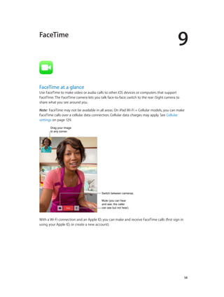 9

FaceTime

FaceTime at a glance

Use FaceTime to make video or audio calls to other iOS devices or computers that support
FaceTime. The FaceTime camera lets you talk face-to-face; switch to the rear iSight camera to
share what you see around you.
Note:  FaceTime may not be available in all areas. On iPad Wi-Fi + Cellular models, you can make
FaceTime calls over a cellular data connection. Cellular data charges may apply. See Cellular
settings on page 129.
Drag your image
to any corner.

Switch between cameras.
Mute (you can hear
and see; the caller
can see but not hear).

With a Wi-Fi connection and an Apple ID, you can make and receive FaceTime calls (first sign in
using your Apple ID, or create a new account).

		

58

 