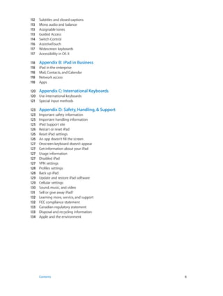 112	
113	
113	
113	
114	
116	
117	
117	

Subtitles and closed captions
Mono audio and balance
Assignable tones
Guided Access
Switch Control
AssistiveTouch
Widescreen keyboards
Accessibility in OS X

118	
118	
118	
118	
118	

Appendix B:  iPad in Business
iPad in the enterprise
Mail, Contacts, and Calendar
Network access
Apps

120	 Appendix C:  International Keyboards
120	 Use international keyboards
121	 Special input methods
123	
123	
125	
125	
126	
126	
126	
127	
127	
127	
127	
127	
128	
128	
129	
129	
130	
131	
132	
132	
133	
133	
134	

	

Appendix D:  Safety, Handling, & Support
Important safety information
Important handling information
iPad Support site
Restart or reset iPad
Reset iPad settings
An app doesn’t fill the screen
Onscreen keyboard doesn’t appear
Get information about your iPad
Usage information
Disabled iPad
VPN settings
Profiles settings
Back up iPad
Update and restore iPad software
Cellular settings
Sound, music, and video
Sell or give away iPad?
Learning more, service, and support
FCC compliance statement
Canadian regulatory statement
Disposal and recycling information
Apple and the environment

Contents	6

 