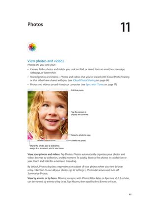 11

Photos

View photos and videos
Photos lets you view your:
••

Camera Roll—photos and videos you took on iPad, or saved from an email, text message,
webpage, or screenshot

••

Shared photos and videos—Photos and videos that you’ve shared with iCloud Photo Sharing
or that other have shared with you (see iCloud Photo Sharing on page 64)

••

Photos and videos synced from your computer (see Sync with iTunes on page 17)
Edit the photo.

Tap the screen to
display the controls.

Select a photo to view.
Delete the photo.
Share the photo, play a slideshow,
assign it to a contact, print it, and more.

View your photos and videos. Tap Photos. Photos automatically organizes your photos and
videos by year, by collection, and by moment. To quickly browse the photos in a collection or
year, touch and hold for a moment, then drag.
By default, Photos displays a representative subset of your photos when you view by year
or by collection. To see all your photos, go to Settings > Photos & Camera and turn off
Summarize Photos.
View by events or by faces. Albums you sync with iPhoto 8.0 or later, or Aperture v3.0.2 or later,
can be viewed by events or by faces. Tap Albums, then scroll to find Events or Faces.

		

63

 