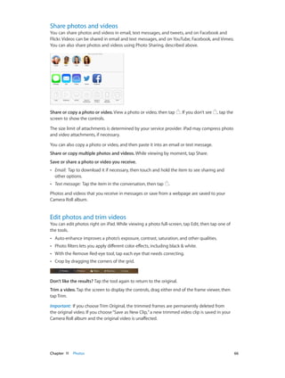 Share photos and videos

You can share photos and videos in email, text messages, and tweets, and on Facebook and
Flickr. Videos can be shared in email and text messages, and on YouTube, Facebook, and Vimeo.
You can also share photos and videos using Photo Sharing, described above.

Share or copy a photo or video. View a photo or video, then tap
screen to show the controls.

. If you don’t see

, tap the

The size limit of attachments is determined by your service provider. iPad may compress photo
and video attachments, if necessary.
You can also copy a photo or video, and then paste it into an email or text message.
Share or copy multiple photos and videos. While viewing by moment, tap Share.
Save or share a photo or video you receive.
••

Email:  Tap to download it if necessary, then touch and hold the item to see sharing and
other options.

••

Text message:  Tap the item in the conversation, then tap

.

Photos and videos that you receive in messages or save from a webpage are saved to your
Camera Roll album.

Edit photos and trim videos

You can edit photos right on iPad. While viewing a photo full-screen, tap Edit, then tap one of
the tools.
••

Auto-enhance improves a photo’s exposure, contrast, saturation, and other qualities.

••

Photo filters lets you apply different color effects, including black & white.

••

With the Remove Red-eye tool, tap each eye that needs correcting.

••

Crop by dragging the corners of the grid.

Don’t like the results? Tap the tool again to return to the original.
Trim a video. Tap the screen to display the controls, drag either end of the frame viewer, then
tap Trim.
Important:  If you choose Trim Original, the trimmed frames are permanently deleted from
the original video. If you choose “Save as New Clip,” a new trimmed video clip is saved in your
Camera Roll album and the original video is unaffected.

	

Chapter 11    Photos	

66

 
