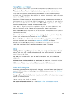 Take photos and videos

Drag up or down to choose the Camera mode for still photos, square-format photos, or videos.
Take a photo. Choose Photo, then tap the shutter button or press either volume button.
A rectangle briefly appears where the exposure is set. When you photograph people, face
detection (iPad 3rd generation or later) balances the exposure across up to 10 faces. A rectangle
appears for each face detected.
Exposure is automatic, but you can set the exposure manually for the next shot by tapping an
object or area on the screen. With an iSight camera, tapping the screen sets the focus as well as
the exposure. Face detection is temporarily turned off. To lock the exposure and focus until you
tap the screen again, touch and hold until the rectangle pulses.
Zoom in or out. (iSight camera) Stretch or pinch the image on the screen. With iPad Air and
iPad mini with Retina display, zooming works in video mode as well as photo mode.
Shoot some video. Choose Video, then tap the Shutter button or press either volume button to
start and stop recording.
If Location Services is turned on, photos and videos are tagged with location data that can be
used by apps and photo-sharing websites. See Privacy on page 33.
Make it better. You can edit photos (to rotate, auto-enhance, apply a filter, remove red-eye, or
crop) and trim videos, right on iPad. See Edit photos and trim videos on page 66.
Want to capture what’s displayed on your screen? Simultaneously press and release the
Sleep/Wake and Home buttons. The screenshot is added to your Camera Roll.

HDR

HDR (high dynamic range) helps you get great shots, even in high-contrast situations. The best
parts of three quick shots, taken at different exposures (long, normal, and short), are blended
together into a single photo.
Use HDR. (iPad 3rd generation or later) Tap HDR. For best results, keep both iPad and the
subject still.
Keep the normal photo in addition to the HDR version. Go to Settings > Photos and Camera.
HDR versions of photos in your Camera Roll are marked with “HDR” in the corner.

View, share, and print

Photos and videos you take are saved in your Camera Roll. With Photo Stream, new photos also
appear in My Photo Stream on iPad and your other iOS devices and computers. See My Photo
Stream on page 65.
View your Camera Roll. Tap the thumbnail image, then swipe left or right. You can also view your
Camera Roll in the Photos app.
Tap the screen to show or hide the controls.
Get sharing and printing options. Tap

	

Chapter 12    Camera	

. See AirDrop, iCloud, and other ways to share.

69

 