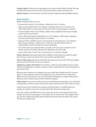 Change a label. If a field has the wrong label, such as Home instead of Work, tap Edit. Then tap
the label and choose one from the list, or tap Custom Field to create one of your own.
Delete a contact. Go to the contact’s card, then tap Edit. Scroll down, then tap Delete Contact.

Add contacts

Besides entering contacts, you can:
••

Use your iCloud contacts:  Go to Settings > iCloud, then turn on Contacts.

••

Import your Facebook Friends:  Go to Settings > Facebook, then turn on Contacts in the
“Allow These Apps to Use Your Accounts” list. This creates a Facebook group in Contacts.

••

Use your Google contacts: Go to Settings > Mail, Contacts, Calendars, then tap your Google
account and turn on Contacts.

••

Access a Microsoft Exchange Global Address List:  Go to Settings > Mail, Contacts, Calendars,
then tap your Exchange account and turn on Contacts.

••

Set up an LDAP or CardDAV account to access business or school directories:  Go to Settings >
Mail, Contacts, Calendars > Add Account > Other. Then tap “Add LDAP Account” or
“Add CardDAV Account” and enter the account information.

••

Sync contacts from your computer, Yahoo!, or Google:  In iTunes on your computer, turn on
contact syncing in the device info pane. For information, see iTunes Help.

••

Import contacts from a vCard:  Tap a .vcf attachment in an email or message.

Search a directory. Tap Groups, tap the GAL, CardDAV, or LDAP directory you want to search,
then enter your search. To save the info to your contacts, tap Add Contact.
Show or hide a group. Tap Groups, then select the groups you want to see. This button appears
only if you have more than one source of contacts.
Update your contacts with Twitter. Go to Settings > Twitter, then tap Update Contacts. Twitter
matches email addresses and phone numbers in order to add Twitter user names and photos to
your contact cards.
When you have contacts from multiple sources, you might have multiple entries for the same
person. To keep redundant contacts from appearing in your All Contacts list, contacts from
different sources that have the same name are linked and displayed as a single unified contact.
When you view a unified contact, the title Unified Info appears.
Unify contacts. If two entries for the same person aren’t linked automatically, you can unify them
manually. Edit one of the contacts, then tap Link Contact and choose the other contact to link to.
Linked contacts aren’t merged. If you change or add information in a unified contact, the
changes are copied to each source account where that information already exists.
If you link contacts with different first or last names, the names on the individual cards won’t
change, but only one name appears on the unified card. To choose which name appears when
you view the unified card, tap Edit, tap the linked card with the name you prefer, then tap Use
This Name For Unified Card.

	

Chapter 13    Contacts	

72

 