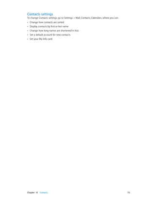 Contacts settings

To change Contacts settings, go to Settings > Mail, Contacts, Calendars, where you can:
••
••

Display contacts by first or last name

••

Change how long names are shortened in lists

••

Set a default account for new contacts

••

	

Change how contacts are sorted

Set your My Info card

Chapter 13    Contacts	

73

 