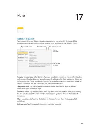 17

Notes

Notes at a glance

Type notes on iPad, and iCloud makes them available on your other iOS devices and Mac
computers. You can also read and create notes in other accounts, such as Gmail or Yahoo!.
Tap a note to view it.

Delete the note.

Print or share the note.
Add a
new note.

Tap the text
to edit it.

See your notes on your other devices. If you use icloud.com, me.com, or mac.com for iCloud, go
to Settings > iCloud and turn on Notes. If you use Gmail or another IMAP account for iCloud, go
to Settings > Mail, Contacts, Calendars and turn on Notes for the account. Your notes appear on
all your iOS devices and Mac computers that use the same Apple ID.
See just the note. Use iPad in portrait orientation. To see the notes list again in portrait
orientation, swipe from left to right.
Search for a note. Tap the Search field at the top of the notes list and type what you’re looking
for. You can also search for notes from the Home screen—just drag down in the middle of
the screen.
Share or print a note. Tap
or AirDrop.
Delete a note. Tap

at the bottom of the note. You can share via Messages, Mail,

, or swipe left over the note in the notes list.

		

82

 
