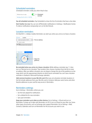 Scheduled reminders

Scheduled reminders notify you when they’re due.
Scheduled
reminder

See all scheduled reminders. Tap Scheduled to show the list of reminders that have a due date.
Don’t bother me now. You can turn off Reminder notifications in Settings > Notification Center.
To silence notifications temporarily, turn on Do Not Disturb.

Location reminders

On iPad Wi-Fi + Cellular models, Reminders can alert you when you arrive at or leave a location.

Find an address.

Adjust the
geofence.

Be reminded when you arrive at or leave a location. While editing a reminder, tap , then
turn on “Remind me at a location.” Tap Location, then choose a location from the list or enter
an address. After you define a location, you can drag to change the size of the geofence on the
map, which sets the approximate distance at which you’re reminded. You can’t save a location
reminder in Outlook or Microsoft Exchange calendars.
Add common locations to your My Info card. When you set a location reminder, locations in
the list include addresses from your My Info card in Contacts. Add your work, home, and other
favorite addresses to your card for easy access in Reminders.

Reminders settings

Go to Settings > Reminders, where you can:
••

Set the tone played for notifications

••

Set a default list for new reminders

••

Sync past reminders

Keep your reminders up to date on other devices. Go to Settings > iCloud and turn on
Reminders. To keep up to date with Reminders on OS X, turn on iCloud on your Mac too. Some
other types of accounts, such as Exchange, also support Reminders. Go to Settings > Mail,
Contacts, Calendars and turn on Reminders for the accounts you want to use.

	

Chapter 18    Reminders	

85

 