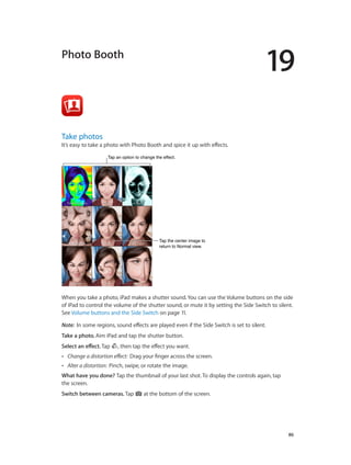 19

Photo Booth

Take photos

It’s easy to take a photo with Photo Booth and spice it up with effects.
Tap an option to change the effect.

Tap the center image to
return to Normal view.

When you take a photo, iPad makes a shutter sound. You can use the Volume buttons on the side
of iPad to control the volume of the shutter sound, or mute it by setting the Side Switch to silent.
See Volume buttons and the Side Switch on page 11.
Note:  In some regions, sound effects are played even if the Side Switch is set to silent.
Take a photo. Aim iPad and tap the shutter button.
Select an effect. Tap

, then tap the effect you want.

••

Change a distortion effect:  Drag your finger across the screen.

••

Alter a distortion:  Pinch, swipe, or rotate the image.

What have you done? Tap the thumbnail of your last shot. To display the controls again, tap
the screen.
Switch between cameras. Tap

		

at the bottom of the screen.

86

 