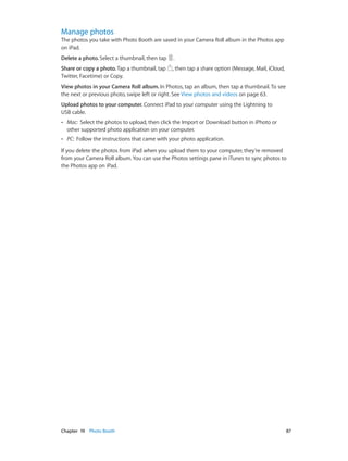 Manage photos

The photos you take with Photo Booth are saved in your Camera Roll album in the Photos app
on iPad.
Delete a photo. Select a thumbnail, then tap

.

Share or copy a photo. Tap a thumbnail, tap
Twitter, Facetime) or Copy.

, then tap a share option (Message, Mail, iCloud,

View photos in your Camera Roll album. In Photos, tap an album, then tap a thumbnail. To see
the next or previous photo, swipe left or right. See View photos and videos on page 63.
Upload photos to your computer. Connect iPad to your computer using the Lightning to
USB cable.
••

Mac:  Select the photos to upload, then click the Import or Download button in iPhoto or
other supported photo application on your computer.

••

PC:  Follow the instructions that came with your photo application.

If you delete the photos from iPad when you upload them to your computer, they’re removed
from your Camera Roll album. You can use the Photos settings pane in iTunes to sync photos to
the Photos app on iPad.

	

Chapter 19    Photo Booth	

87

 