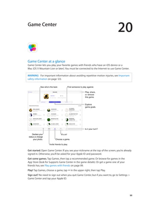 20

Game Center

Game Center at a glance

Game Center lets you play your favorite games with friends who have an iOS device or a
Mac (OS X Mountain Lion or later). You must be connected to the Internet to use Game Center.
WARNING:   For important information about avoiding repetitive motion injuries, see Important
safety information on page 123.
See who’s the best.

Find someone to play against.
Play, share,
or remove
this game.
Explore
game goals.

Is it your turn?
Declare your
status or change
your photo.

It’s on!
Choose a game.
Invite friends to play.

Get started. Open Game Center. If you see your nickname at the top of the screen, you’re already
signed in. Otherwise, you’ll be asked for your Apple ID and password.
Get some games. Tap Games, then tap a recommended game. Or browse for games in the
App Store (look for Supports Game Center in the game details). Or get a game one of your
friends has; see Play games with friends on page 89.
Play! Tap Games, choose a game, tap ••• in the upper right, then tap Play.
Sign out? No need to sign out when you quit Game Center, but if you want to, go to Settings >
Game Center and tap your Apple ID.

		

88

 
